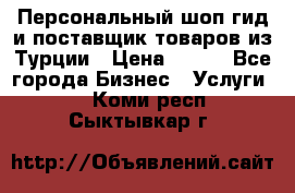 Персональный шоп-гид и поставщик товаров из Турции › Цена ­ 100 - Все города Бизнес » Услуги   . Коми респ.,Сыктывкар г.